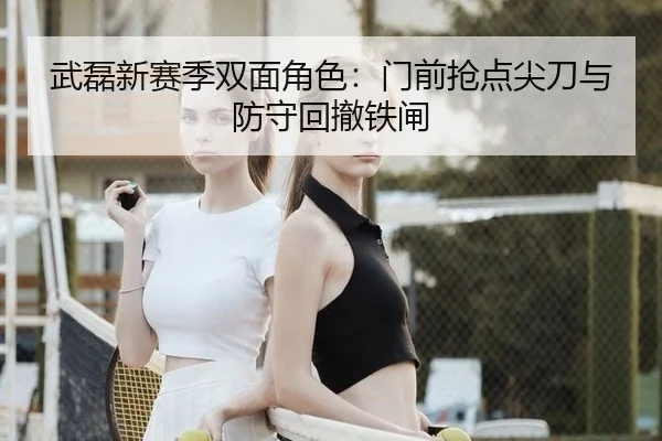 武磊新赛季双面角色：门前抢点尖刀与防守回撤铁闸